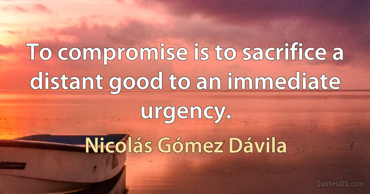 To compromise is to sacrifice a distant good to an immediate urgency. (Nicolás Gómez Dávila)