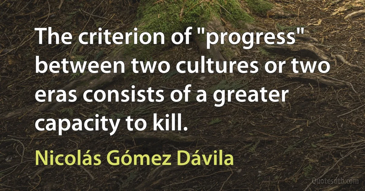 The criterion of "progress" between two cultures or two eras consists of a greater capacity to kill. (Nicolás Gómez Dávila)