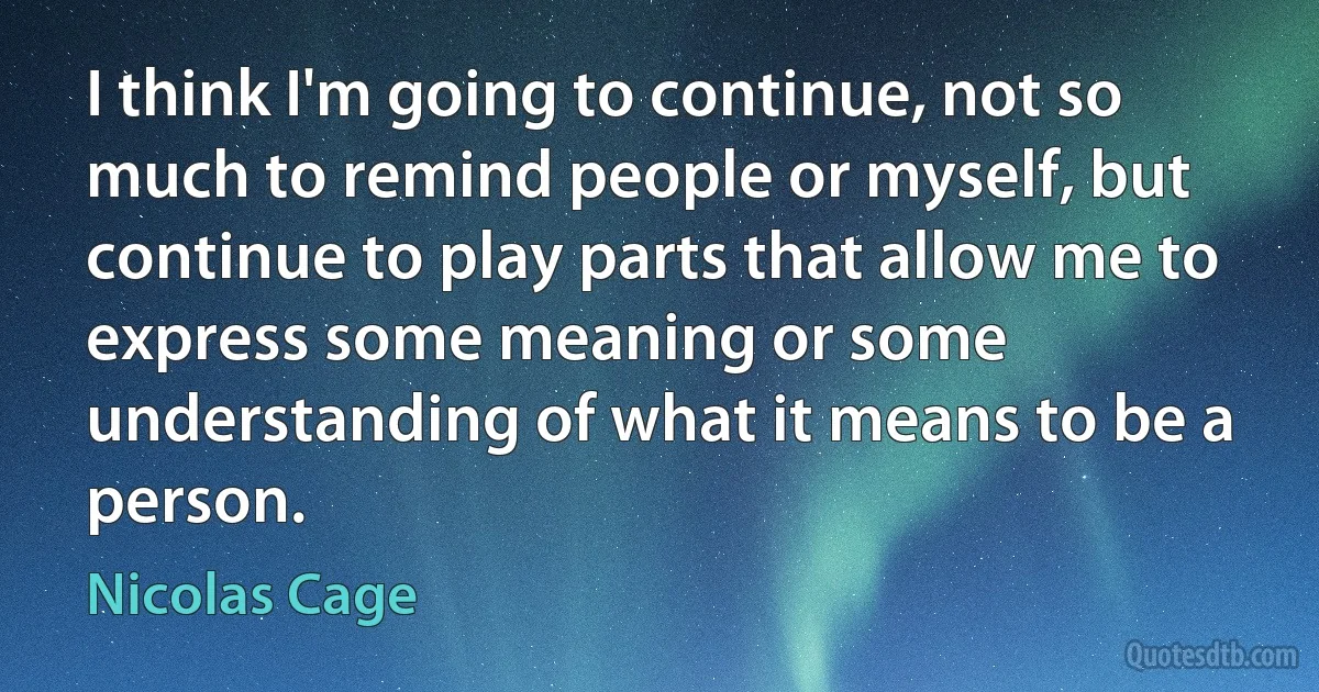 I think I'm going to continue, not so much to remind people or myself, but continue to play parts that allow me to express some meaning or some understanding of what it means to be a person. (Nicolas Cage)