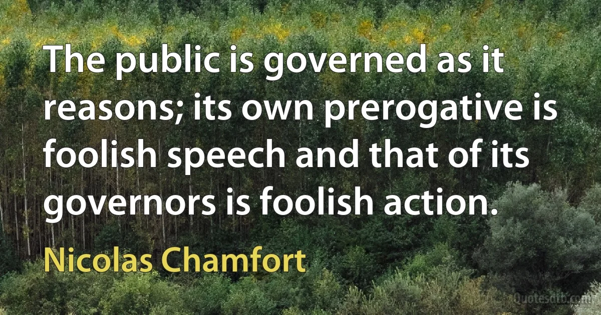 The public is governed as it reasons; its own prerogative is foolish speech and that of its governors is foolish action. (Nicolas Chamfort)