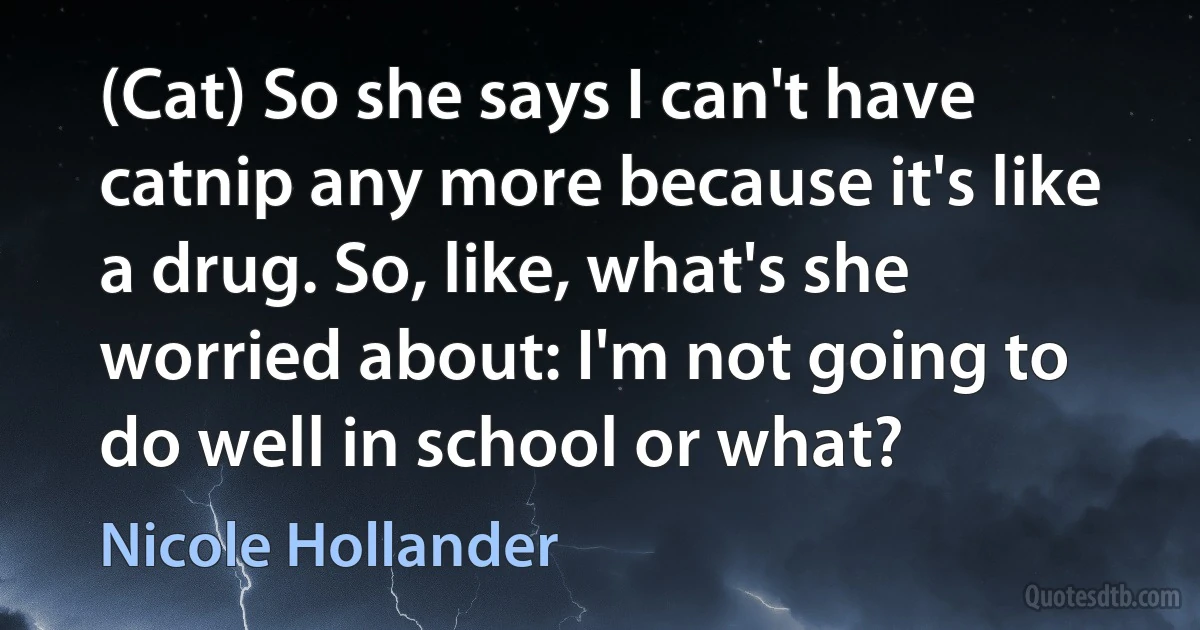 (Cat) So she says I can't have catnip any more because it's like a drug. So, like, what's she worried about: I'm not going to do well in school or what? (Nicole Hollander)