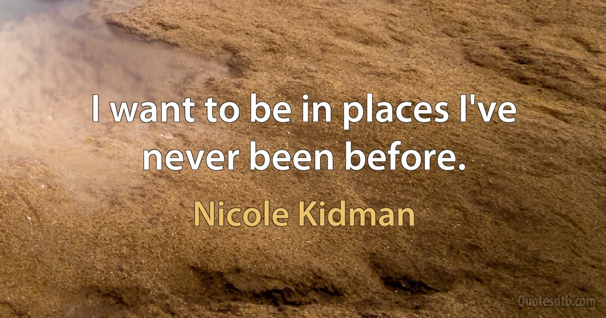 I want to be in places I've never been before. (Nicole Kidman)