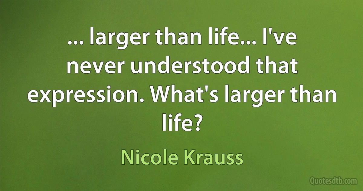 ... larger than life... I've never understood that expression. What's larger than life? (Nicole Krauss)