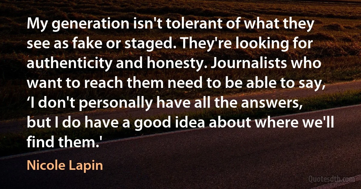 My generation isn't tolerant of what they see as fake or staged. They're looking for authenticity and honesty. Journalists who want to reach them need to be able to say, ‘I don't personally have all the answers, but I do have a good idea about where we'll find them.' (Nicole Lapin)