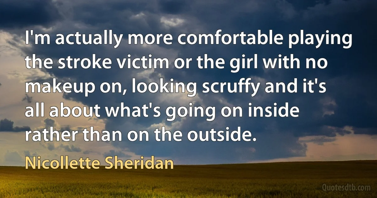 I'm actually more comfortable playing the stroke victim or the girl with no makeup on, looking scruffy and it's all about what's going on inside rather than on the outside. (Nicollette Sheridan)