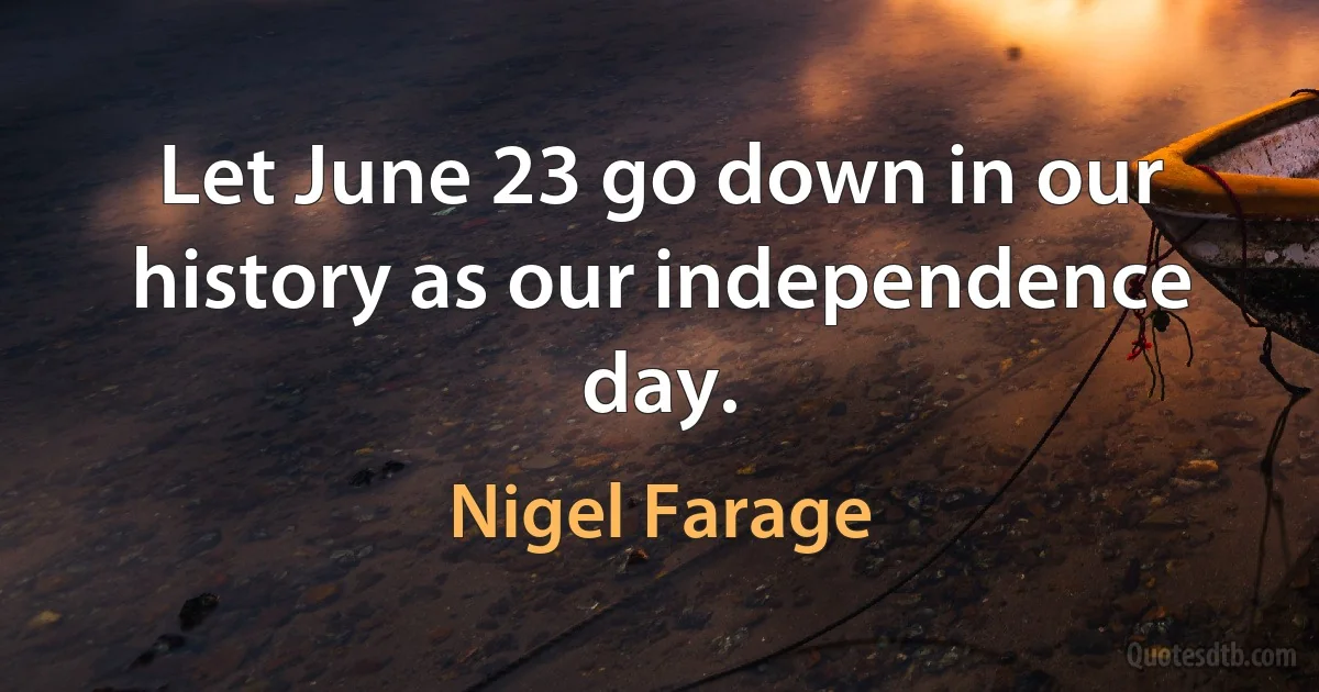 Let June 23 go down in our history as our independence day. (Nigel Farage)