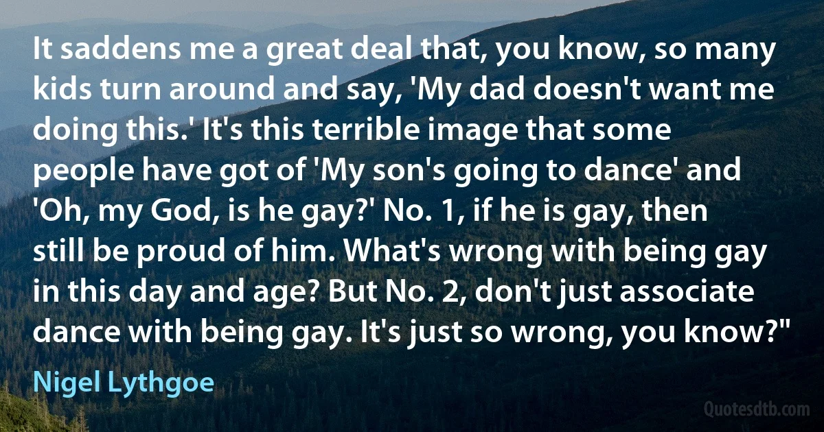 It saddens me a great deal that, you know, so many kids turn around and say, 'My dad doesn't want me doing this.' It's this terrible image that some people have got of 'My son's going to dance' and 'Oh, my God, is he gay?' No. 1, if he is gay, then still be proud of him. What's wrong with being gay in this day and age? But No. 2, don't just associate dance with being gay. It's just so wrong, you know?" (Nigel Lythgoe)