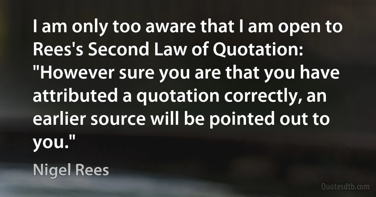 I am only too aware that I am open to Rees's Second Law of Quotation: "However sure you are that you have attributed a quotation correctly, an earlier source will be pointed out to you." (Nigel Rees)