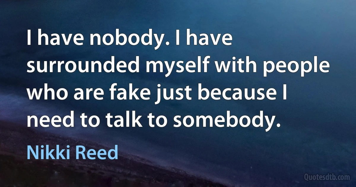 I have nobody. I have surrounded myself with people who are fake just because I need to talk to somebody. (Nikki Reed)