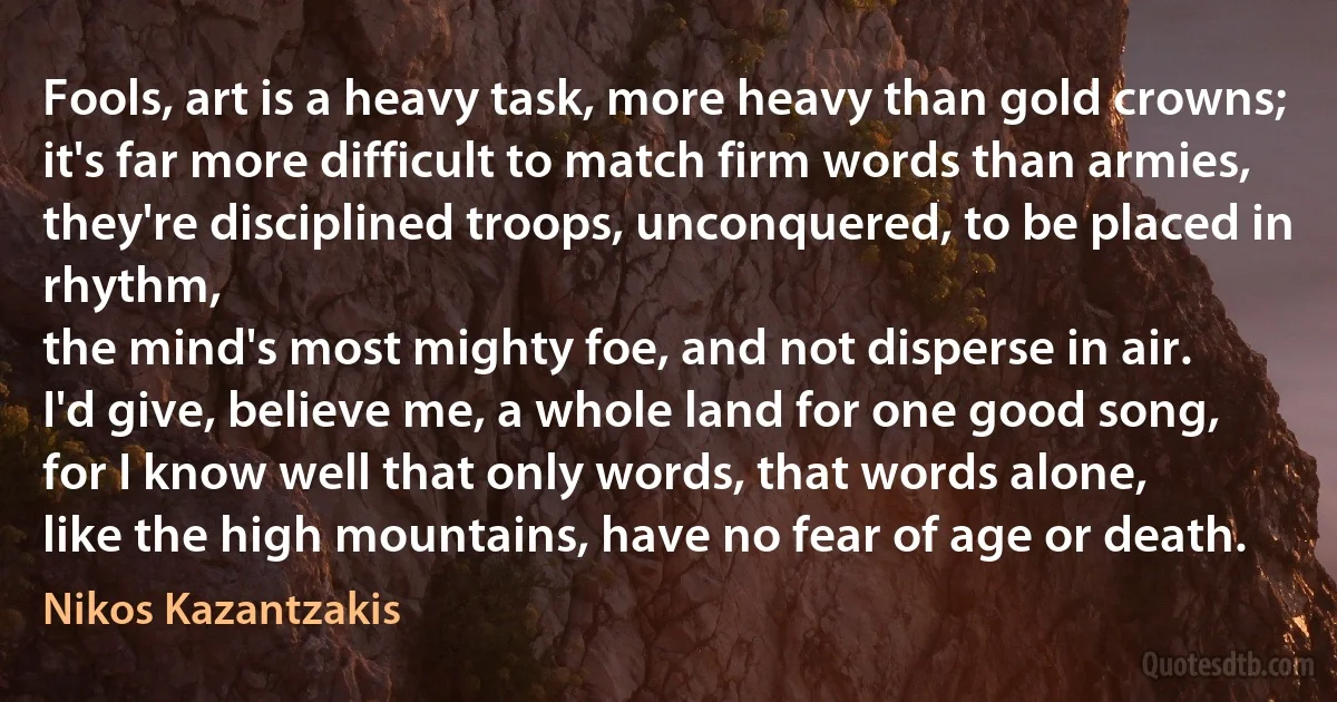 Fools, art is a heavy task, more heavy than gold crowns;
it's far more difficult to match firm words than armies,
they're disciplined troops, unconquered, to be placed in rhythm,
the mind's most mighty foe, and not disperse in air.
I'd give, believe me, a whole land for one good song,
for I know well that only words, that words alone,
like the high mountains, have no fear of age or death. (Nikos Kazantzakis)