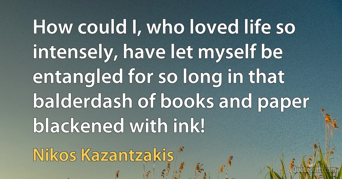 How could I, who loved life so intensely, have let myself be entangled for so long in that balderdash of books and paper blackened with ink! (Nikos Kazantzakis)