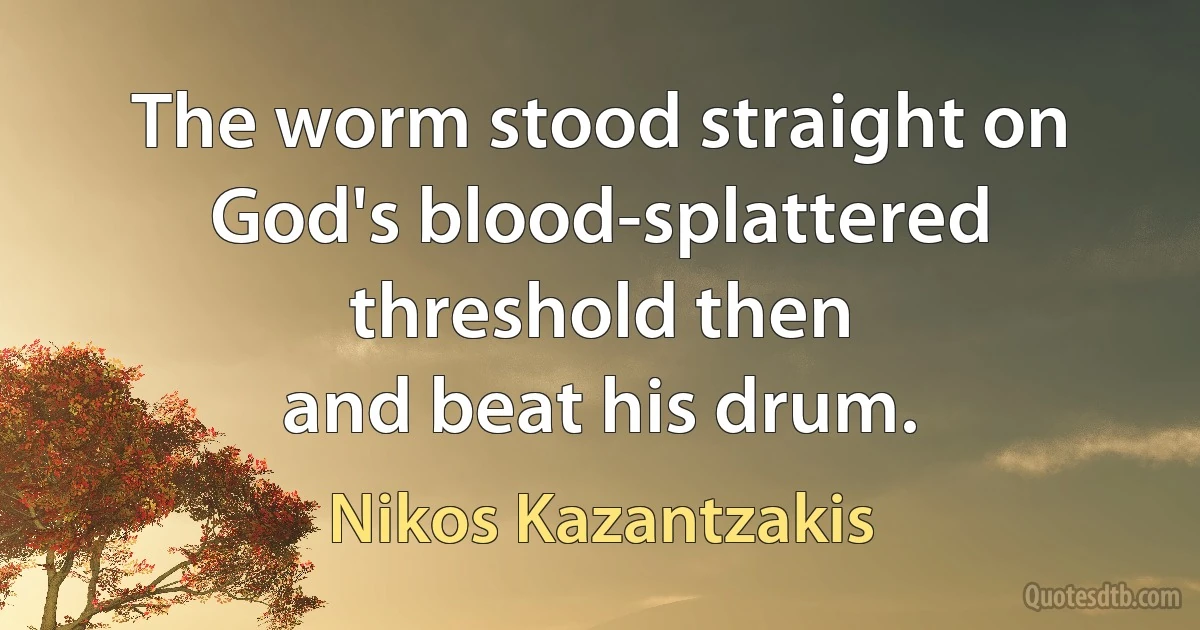 The worm stood straight on God's blood-splattered threshold then
and beat his drum. (Nikos Kazantzakis)