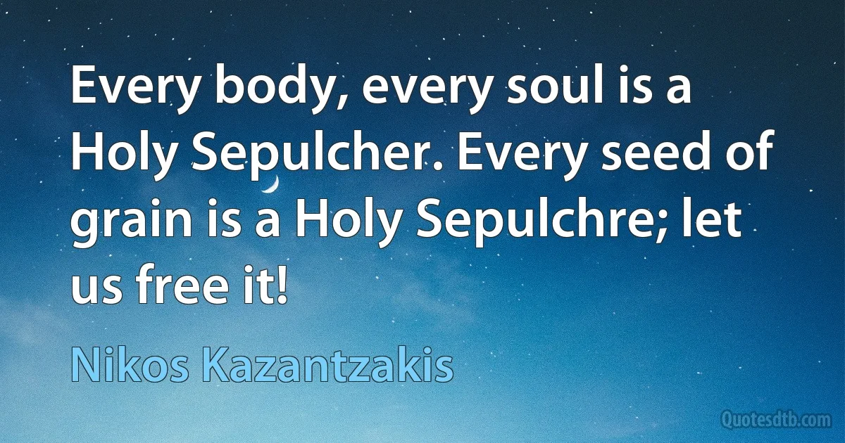 Every body, every soul is a Holy Sepulcher. Every seed of grain is a Holy Sepulchre; let us free it! (Nikos Kazantzakis)