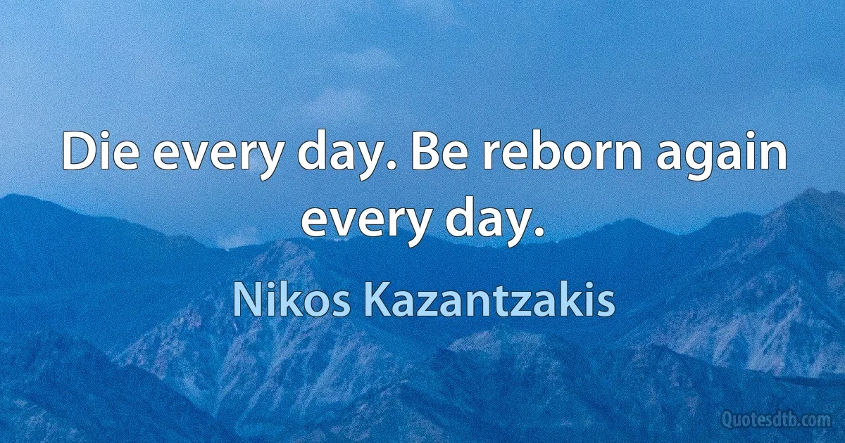 Die every day. Be reborn again every day. (Nikos Kazantzakis)