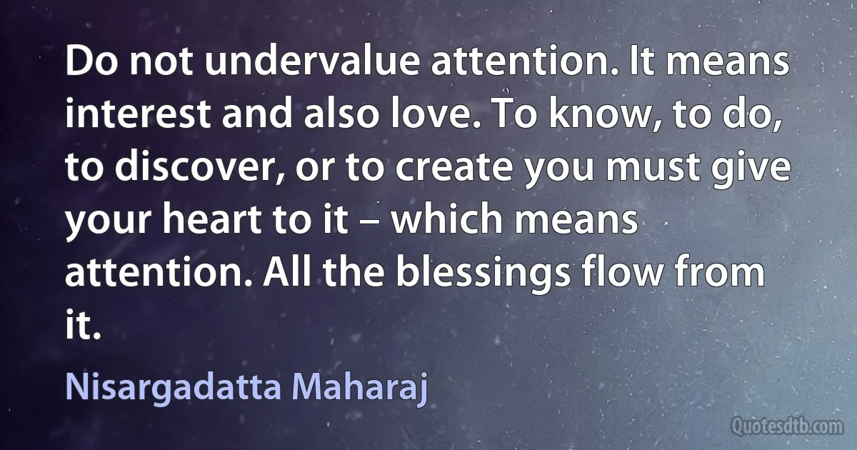 Do not undervalue attention. It means interest and also love. To know, to do, to discover, or to create you must give your heart to it – which means attention. All the blessings flow from it. (Nisargadatta Maharaj)