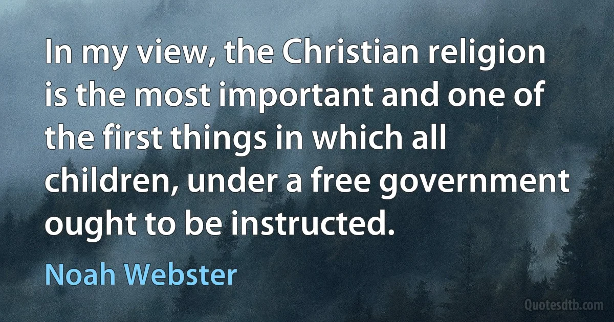 In my view, the Christian religion is the most important and one of the first things in which all children, under a free government ought to be instructed. (Noah Webster)