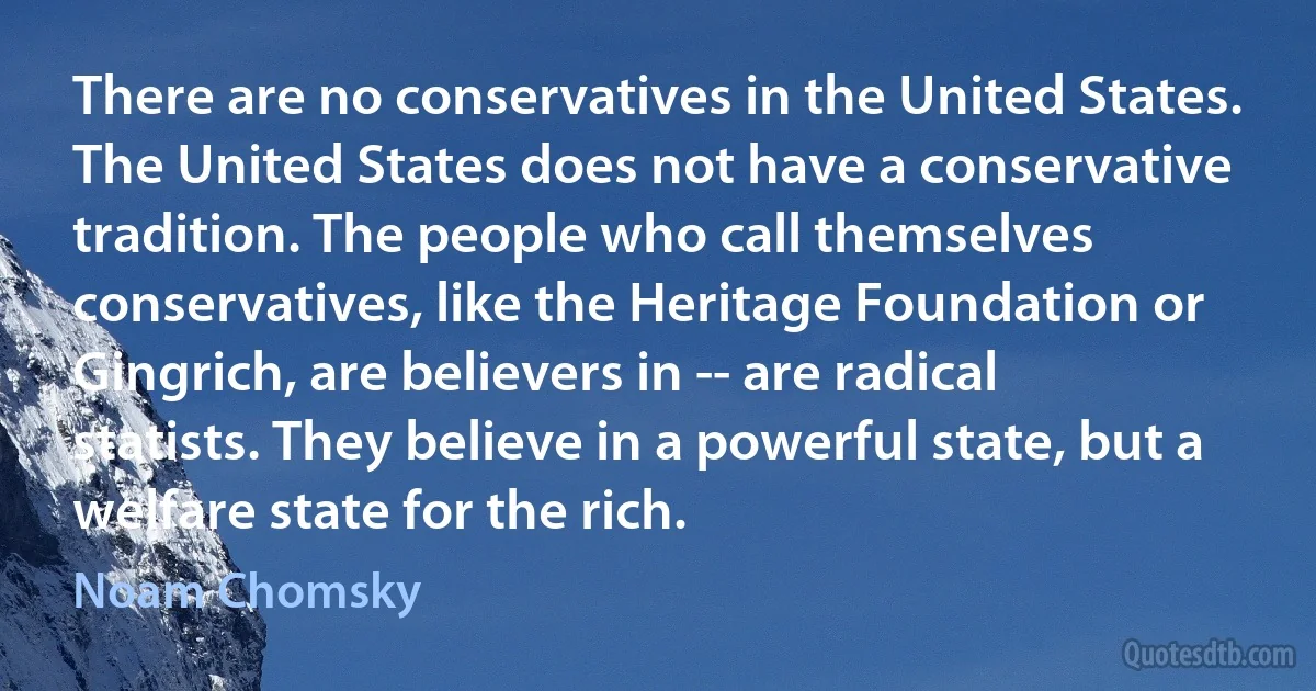 There are no conservatives in the United States. The United States does not have a conservative tradition. The people who call themselves conservatives, like the Heritage Foundation or Gingrich, are believers in -- are radical statists. They believe in a powerful state, but a welfare state for the rich. (Noam Chomsky)