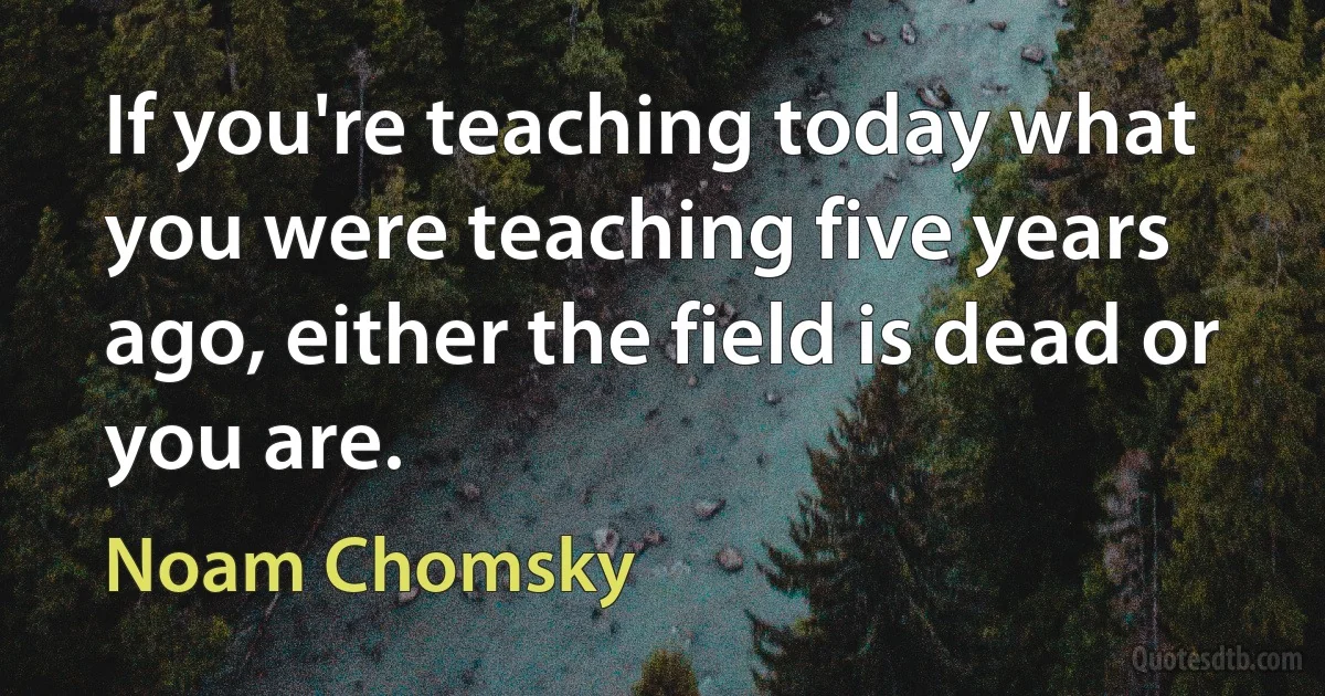 If you're teaching today what you were teaching five years ago, either the field is dead or you are. (Noam Chomsky)