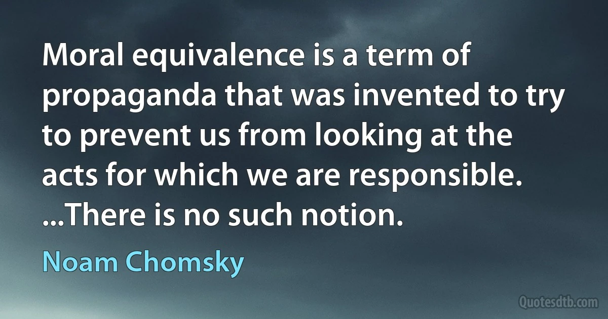 Moral equivalence is a term of propaganda that was invented to try to prevent us from looking at the acts for which we are responsible. ...There is no such notion. (Noam Chomsky)