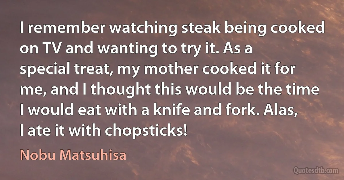 I remember watching steak being cooked on TV and wanting to try it. As a special treat, my mother cooked it for me, and I thought this would be the time I would eat with a knife and fork. Alas, I ate it with chopsticks! (Nobu Matsuhisa)