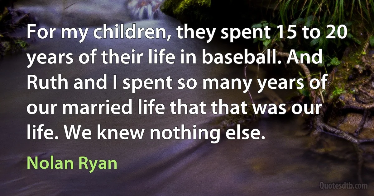 For my children, they spent 15 to 20 years of their life in baseball. And Ruth and I spent so many years of our married life that that was our life. We knew nothing else. (Nolan Ryan)