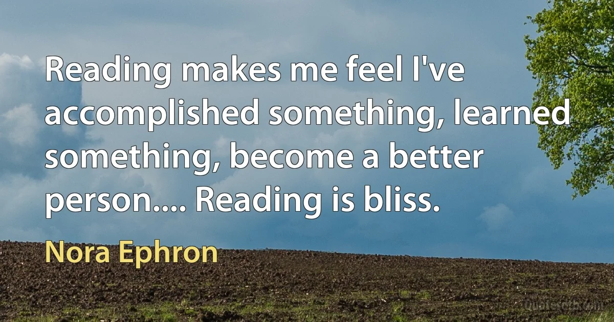 Reading makes me feel I've accomplished something, learned something, become a better person.... Reading is bliss. (Nora Ephron)