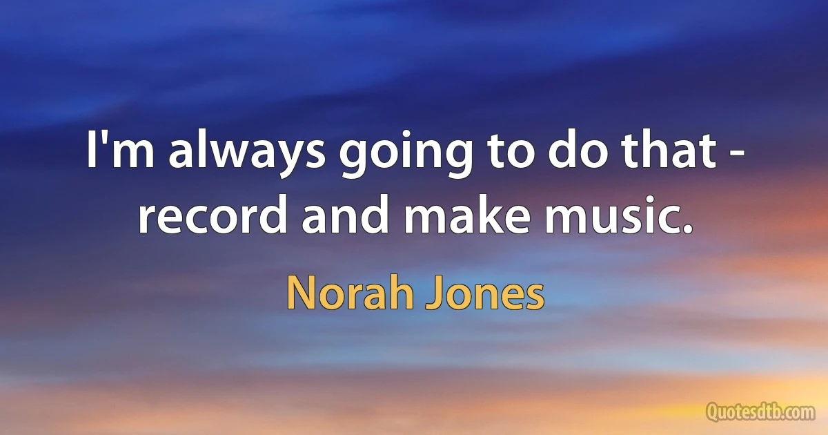 I'm always going to do that - record and make music. (Norah Jones)