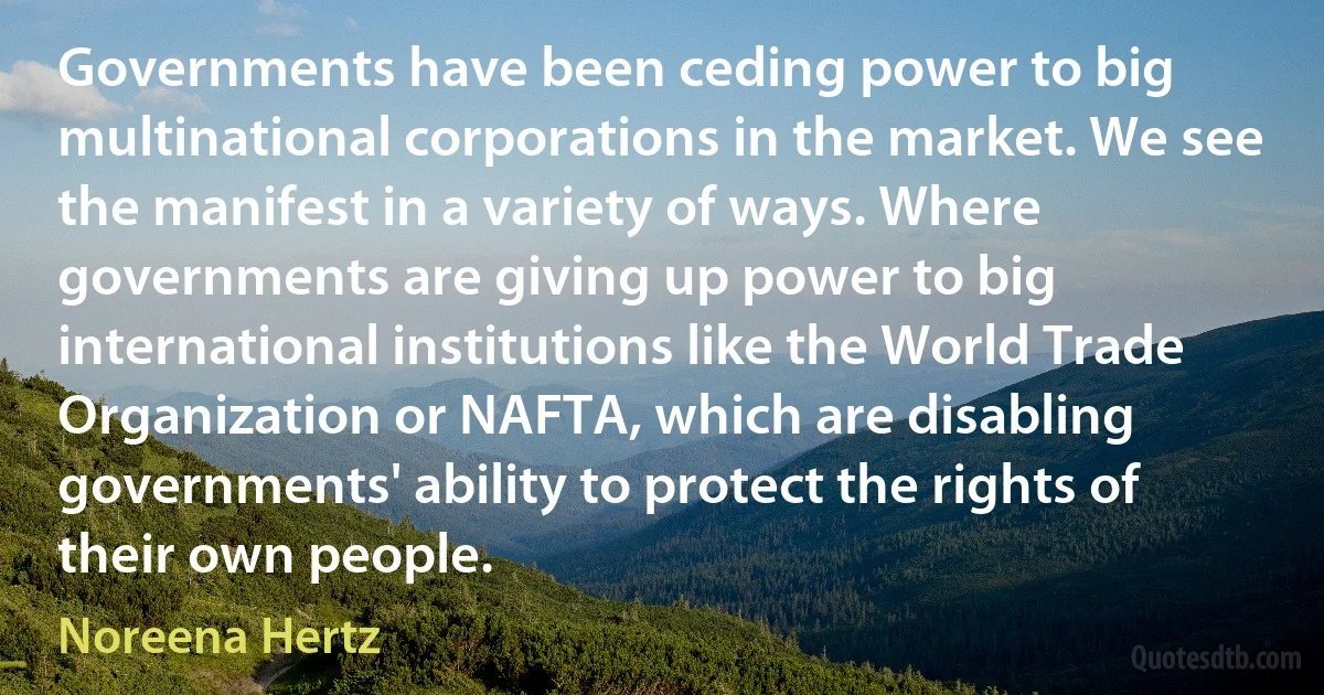 Governments have been ceding power to big multinational corporations in the market. We see the manifest in a variety of ways. Where governments are giving up power to big international institutions like the World Trade Organization or NAFTA, which are disabling governments' ability to protect the rights of their own people. (Noreena Hertz)