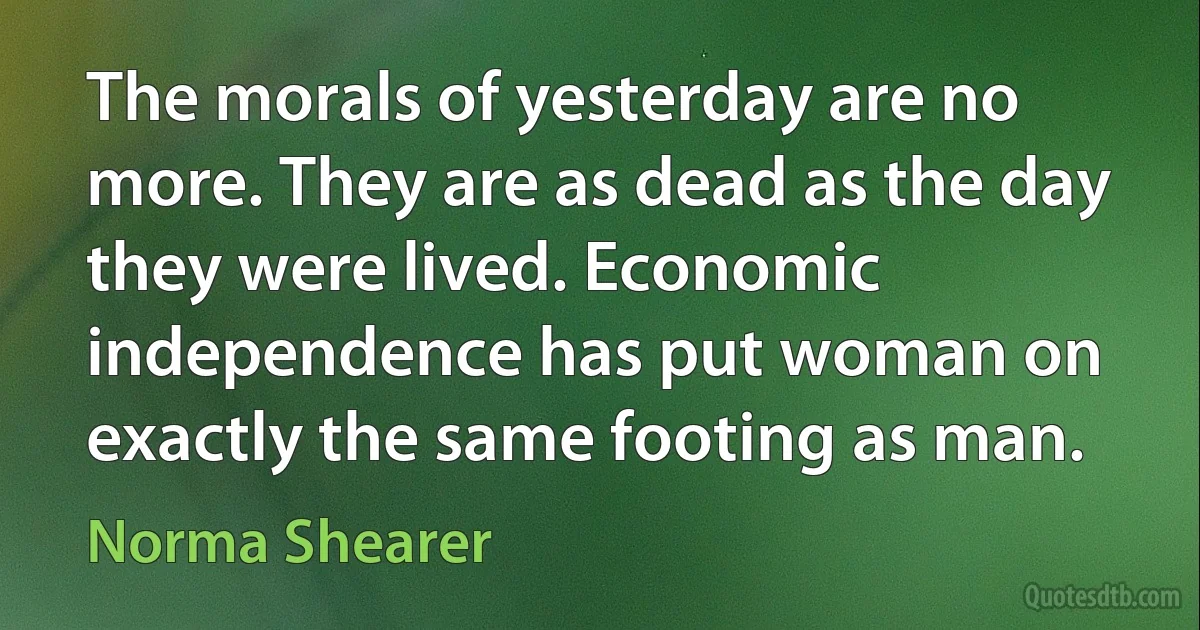 The morals of yesterday are no more. They are as dead as the day they were lived. Economic independence has put woman on exactly the same footing as man. (Norma Shearer)