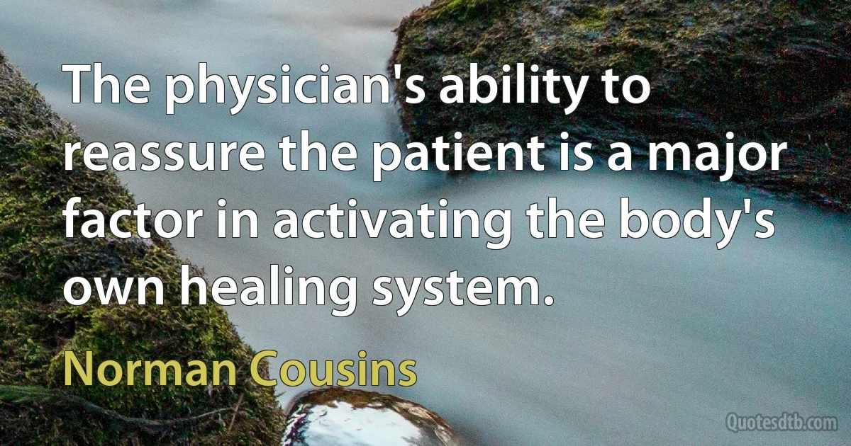 The physician's ability to reassure the patient is a major factor in activating the body's own healing system. (Norman Cousins)