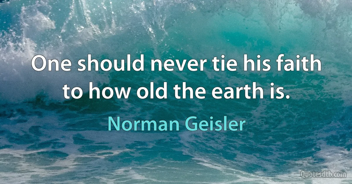 One should never tie his faith to how old the earth is. (Norman Geisler)