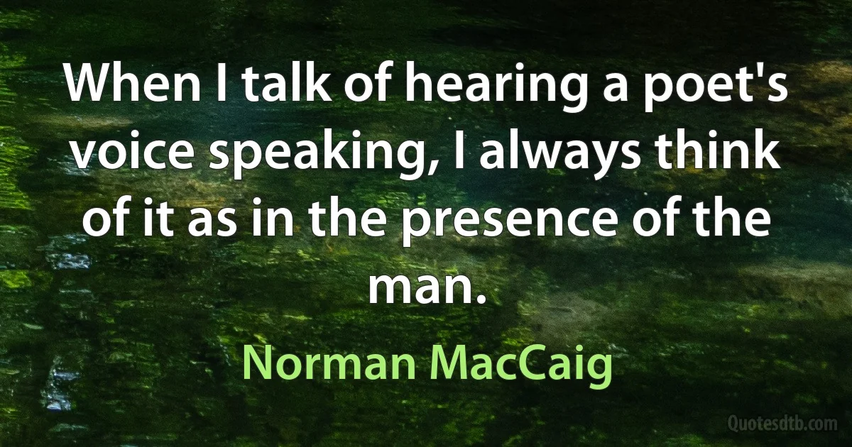 When I talk of hearing a poet's voice speaking, I always think of it as in the presence of the man. (Norman MacCaig)