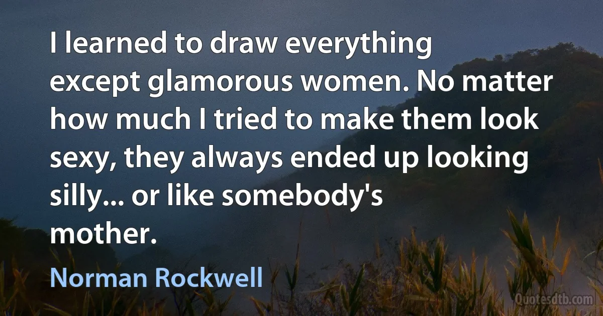 I learned to draw everything except glamorous women. No matter how much I tried to make them look sexy, they always ended up looking silly... or like somebody's mother. (Norman Rockwell)