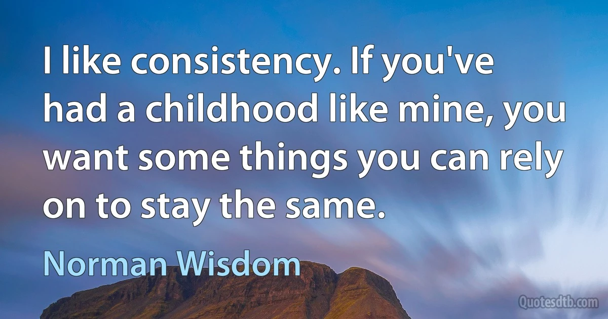 I like consistency. If you've had a childhood like mine, you want some things you can rely on to stay the same. (Norman Wisdom)