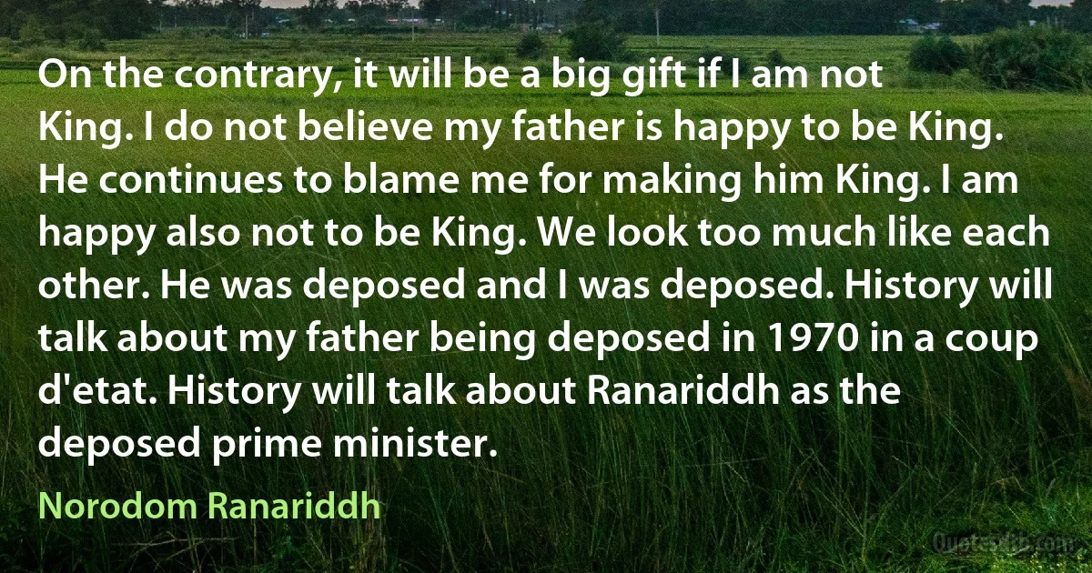 On the contrary, it will be a big gift if I am not King. I do not believe my father is happy to be King. He continues to blame me for making him King. I am happy also not to be King. We look too much like each other. He was deposed and I was deposed. History will talk about my father being deposed in 1970 in a coup d'etat. History will talk about Ranariddh as the deposed prime minister. (Norodom Ranariddh)