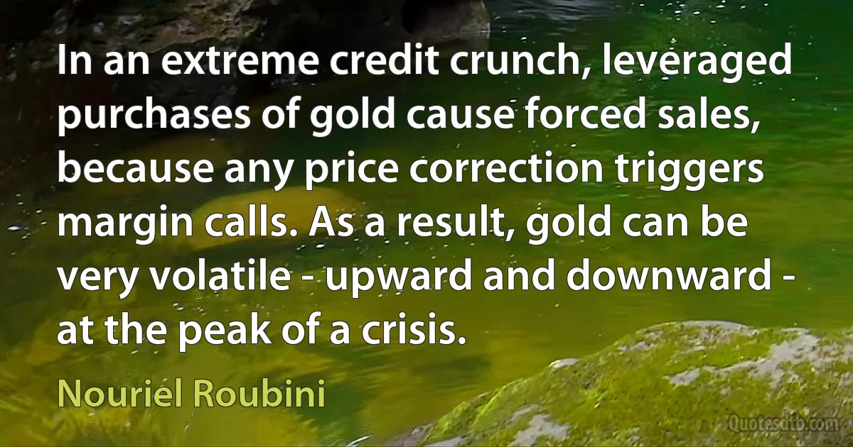 In an extreme credit crunch, leveraged purchases of gold cause forced sales, because any price correction triggers margin calls. As a result, gold can be very volatile - upward and downward - at the peak of a crisis. (Nouriel Roubini)