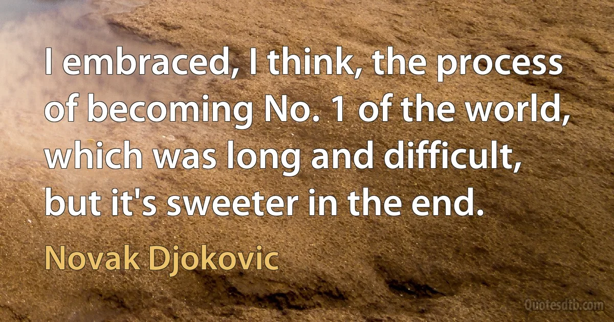 I embraced, I think, the process of becoming No. 1 of the world, which was long and difficult, but it's sweeter in the end. (Novak Djokovic)