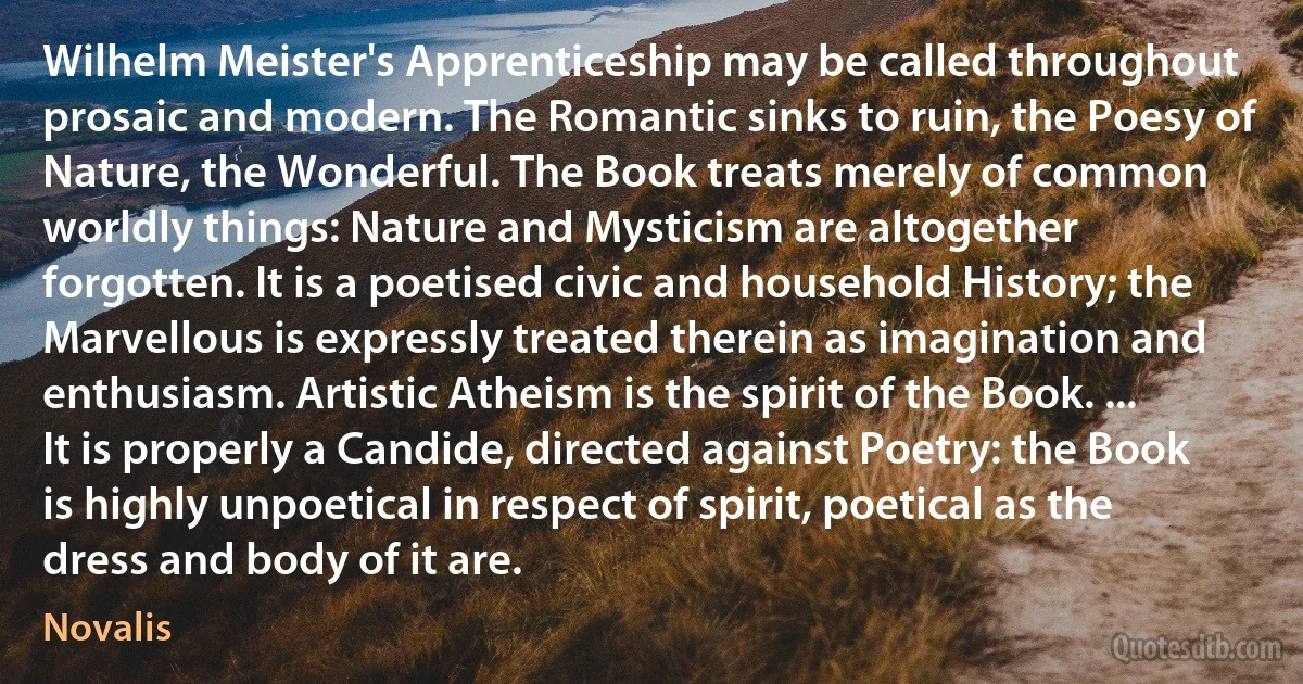 Wilhelm Meister's Apprenticeship may be called throughout prosaic and modern. The Romantic sinks to ruin, the Poesy of Nature, the Wonderful. The Book treats merely of common worldly things: Nature and Mysticism are altogether forgotten. It is a poetised civic and household History; the Marvellous is expressly treated therein as imagination and enthusiasm. Artistic Atheism is the spirit of the Book. ... It is properly a Candide, directed against Poetry: the Book is highly unpoetical in respect of spirit, poetical as the dress and body of it are. (Novalis)