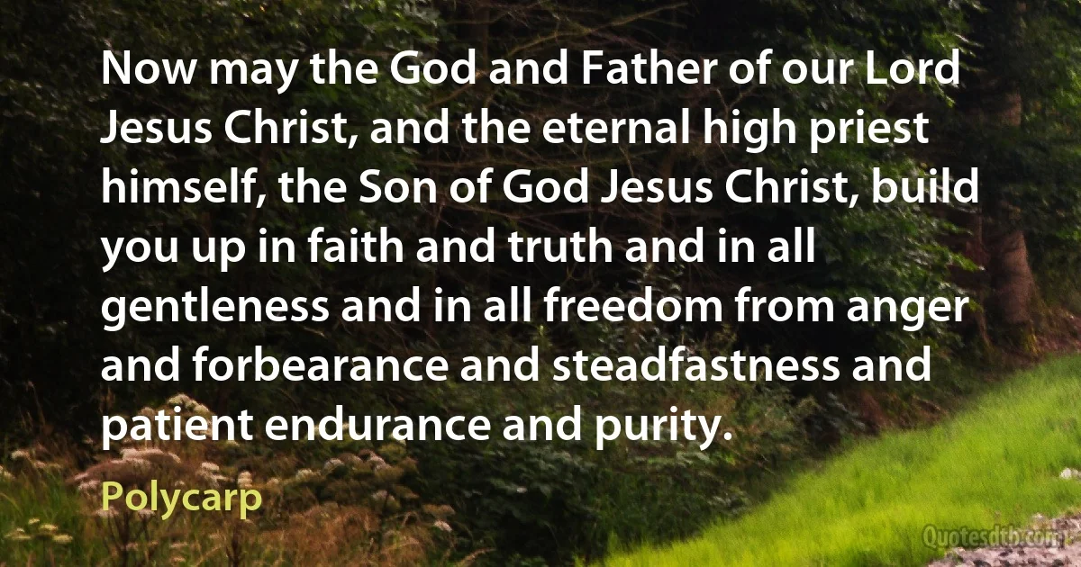 Now may the God and Father of our Lord Jesus Christ, and the eternal high priest himself, the Son of God Jesus Christ, build you up in faith and truth and in all gentleness and in all freedom from anger and forbearance and steadfastness and patient endurance and purity. (Polycarp)