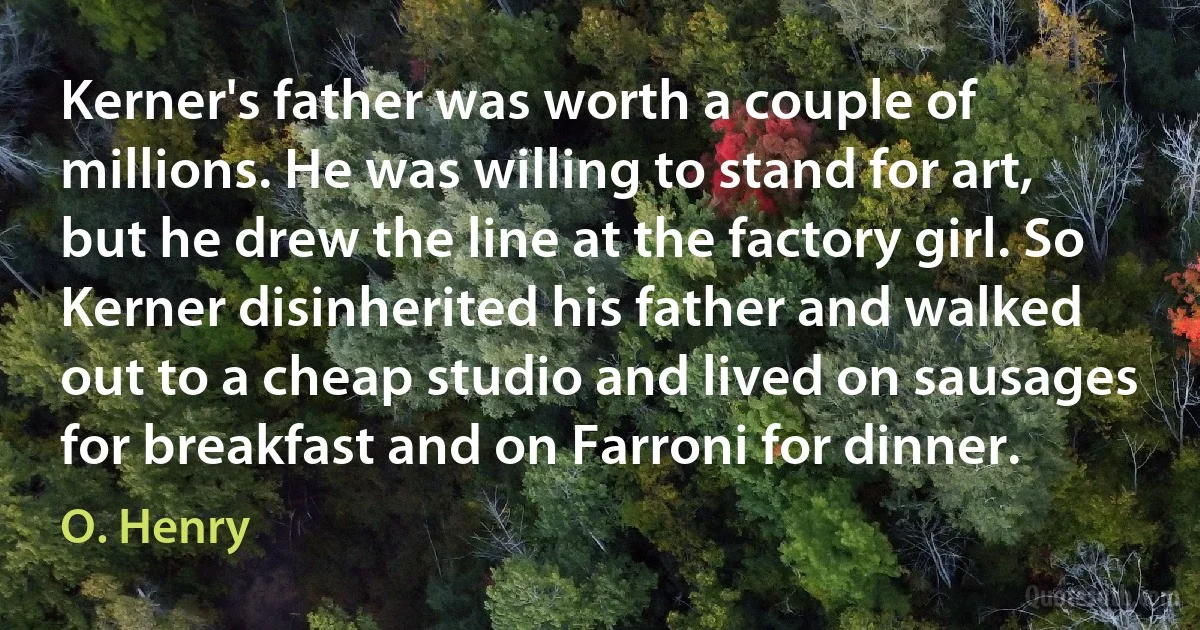 Kerner's father was worth a couple of millions. He was willing to stand for art, but he drew the line at the factory girl. So Kerner disinherited his father and walked out to a cheap studio and lived on sausages for breakfast and on Farroni for dinner. (O. Henry)