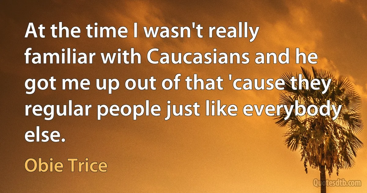 At the time I wasn't really familiar with Caucasians and he got me up out of that 'cause they regular people just like everybody else. (Obie Trice)