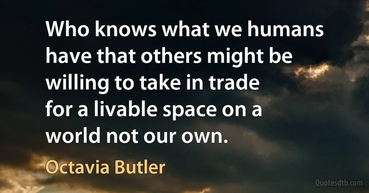 Who knows what we humans have that others might be willing to take in trade for a livable space on a world not our own. (Octavia Butler)