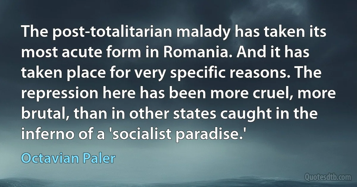 The post-totalitarian malady has taken its most acute form in Romania. And it has taken place for very specific reasons. The repression here has been more cruel, more brutal, than in other states caught in the inferno of a 'socialist paradise.' (Octavian Paler)