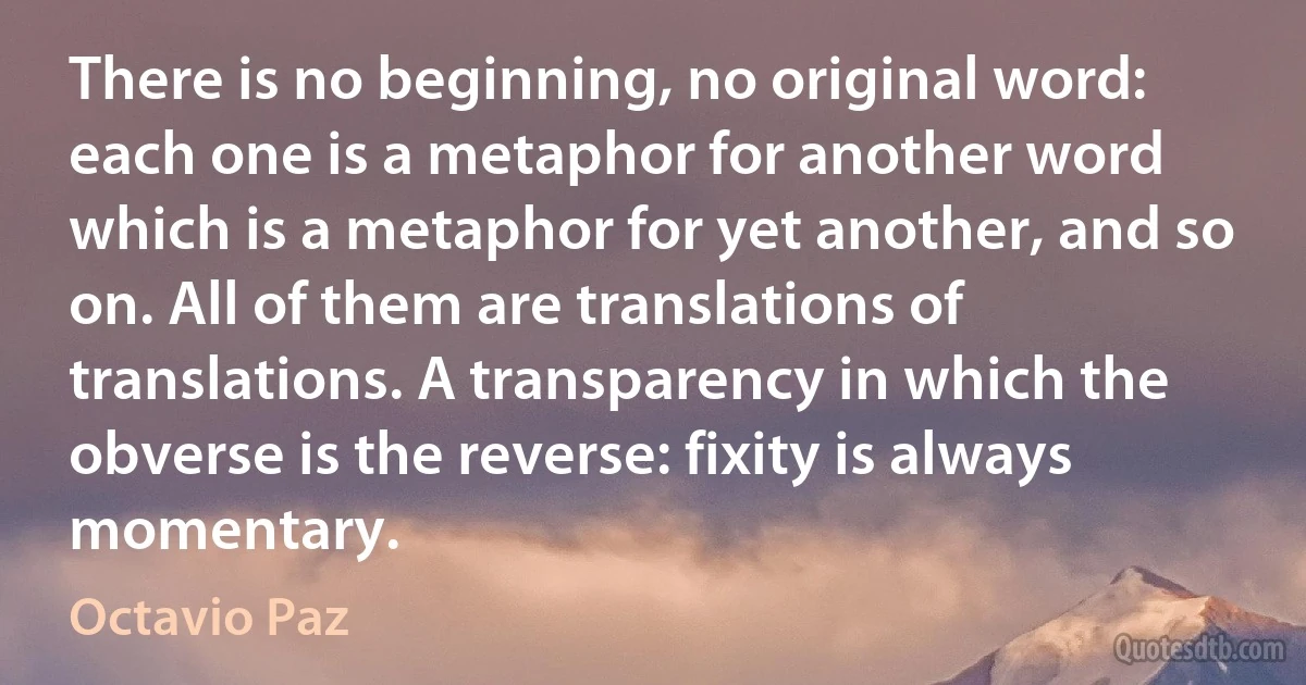 There is no beginning, no original word: each one is a metaphor for another word which is a metaphor for yet another, and so on. All of them are translations of translations. A transparency in which the obverse is the reverse: fixity is always momentary. (Octavio Paz)