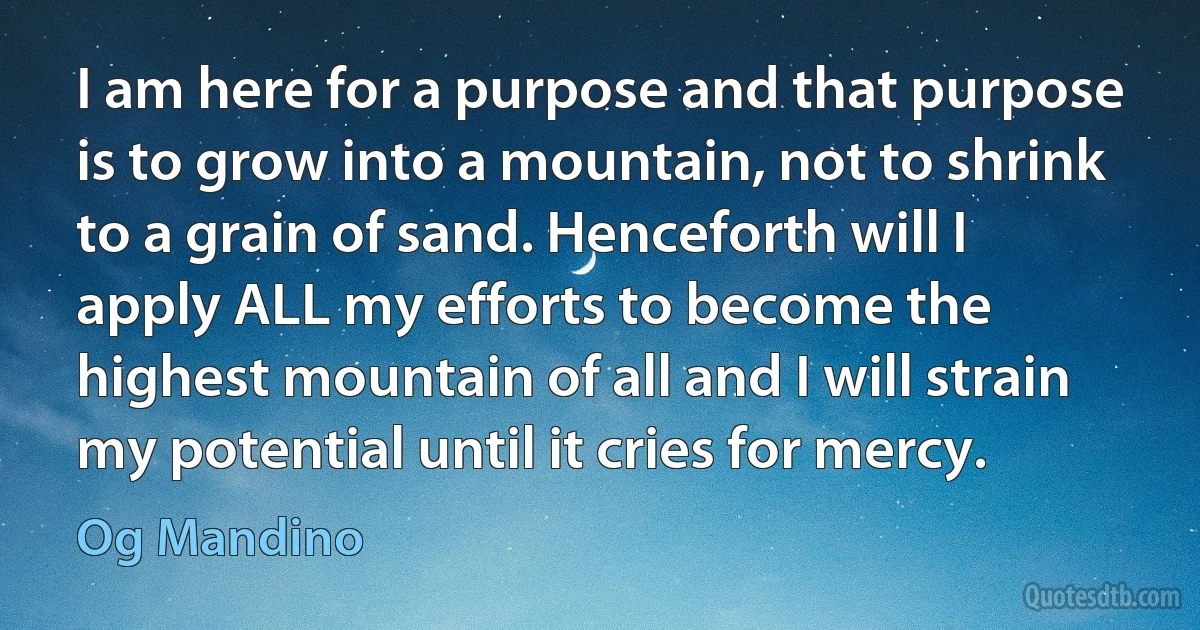 I am here for a purpose and that purpose is to grow into a mountain, not to shrink to a grain of sand. Henceforth will I apply ALL my efforts to become the highest mountain of all and I will strain my potential until it cries for mercy. (Og Mandino)