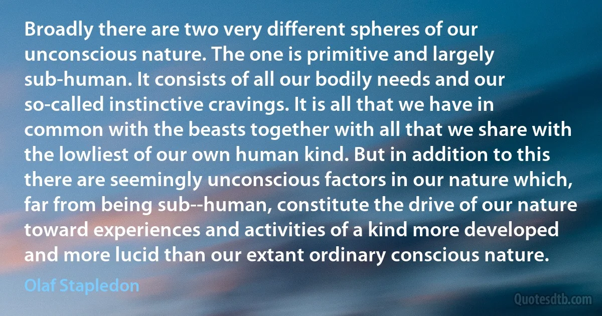 Broadly there are two very different spheres of our unconscious nature. The one is primitive and largely sub-human. It consists of all our bodily needs and our so-called instinctive cravings. It is all that we have in common with the beasts together with all that we share with the lowliest of our own human kind. But in addition to this there are seemingly unconscious factors in our nature which, far from being sub--human, constitute the drive of our nature toward experiences and activities of a kind more developed and more lucid than our extant ordinary conscious nature. (Olaf Stapledon)