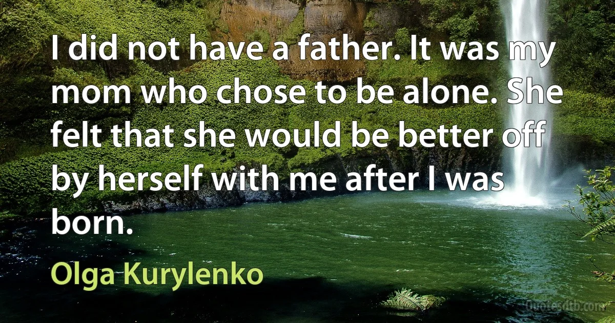 I did not have a father. It was my mom who chose to be alone. She felt that she would be better off by herself with me after I was born. (Olga Kurylenko)