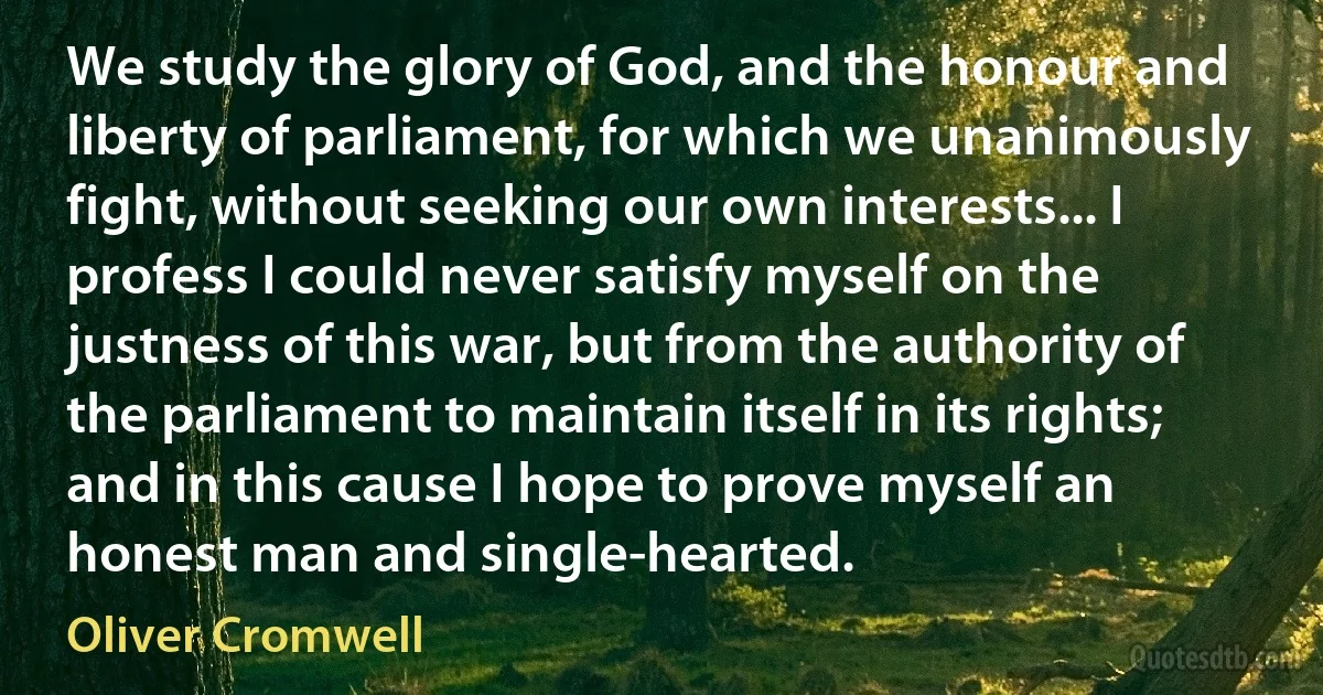 We study the glory of God, and the honour and liberty of parliament, for which we unanimously fight, without seeking our own interests... I profess I could never satisfy myself on the justness of this war, but from the authority of the parliament to maintain itself in its rights; and in this cause I hope to prove myself an honest man and single-hearted. (Oliver Cromwell)