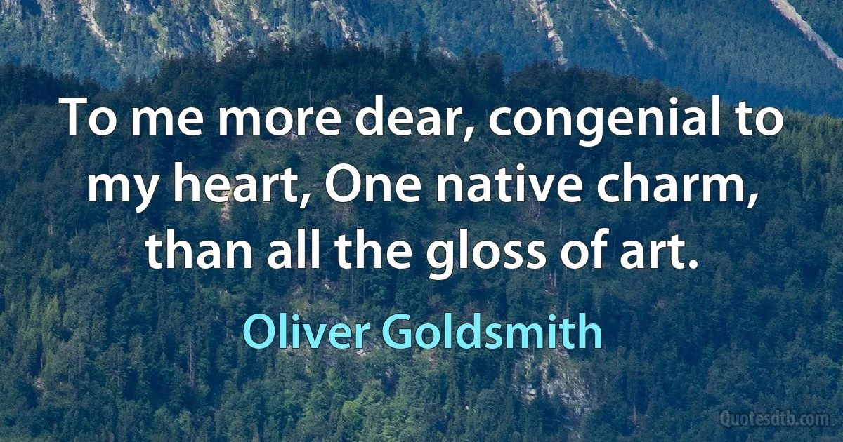 To me more dear, congenial to my heart, One native charm, than all the gloss of art. (Oliver Goldsmith)