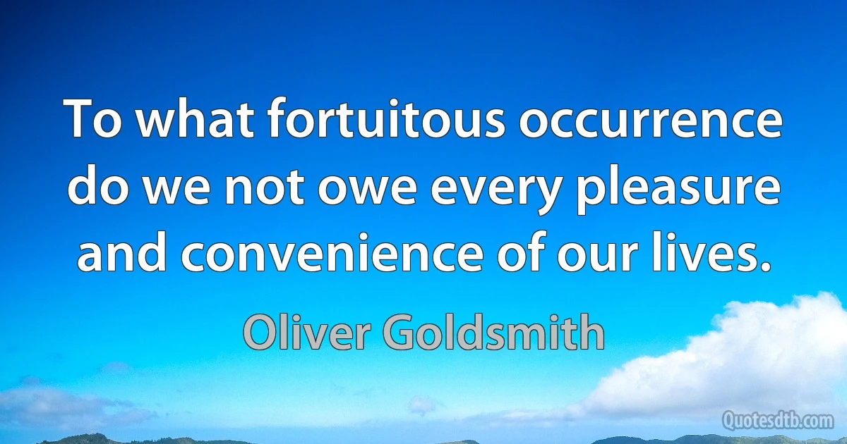 To what fortuitous occurrence do we not owe every pleasure and convenience of our lives. (Oliver Goldsmith)